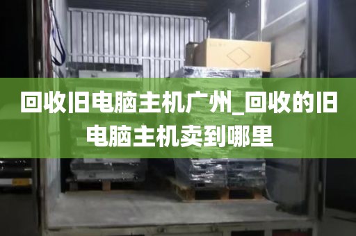 回收旧电脑主机广州_回收的旧电脑主机卖到哪里