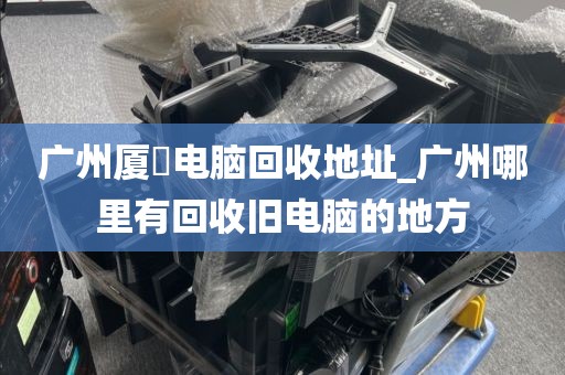 广州厦滘电脑回收地址_广州哪里有回收旧电脑的地方