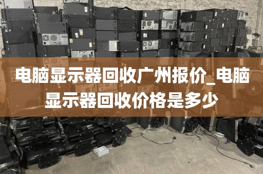 电脑显示器回收广州报价_电脑显示器回收价格是多少