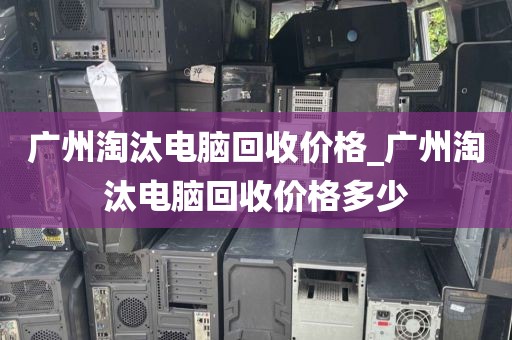 广州淘汰电脑回收价格_广州淘汰电脑回收价格多少