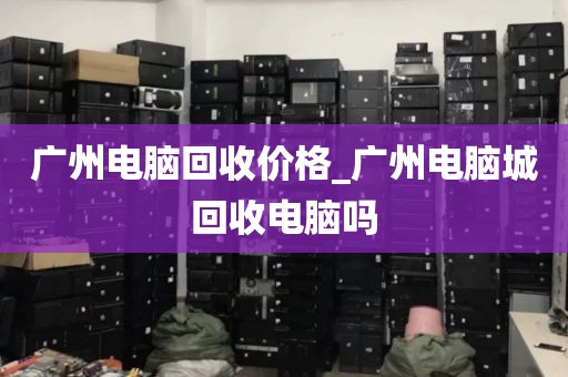 广州电脑回收价格_广州电脑城回收电脑吗