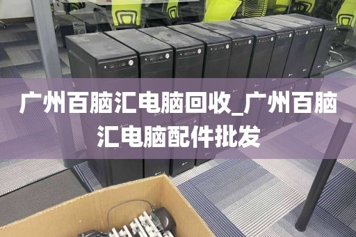 广州百脑汇电脑回收_广州百脑汇电脑配件批发