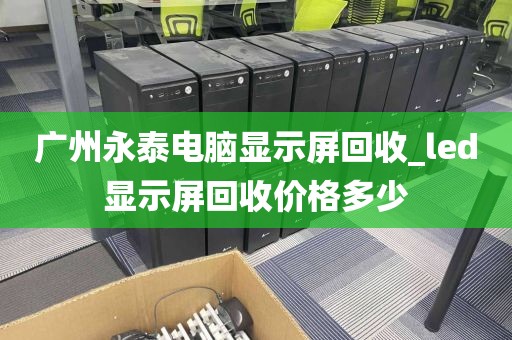 广州永泰电脑显示屏回收_led显示屏回收价格多少