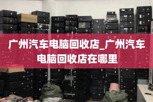 广州汽车电脑回收店_广州汽车电脑回收店在哪里