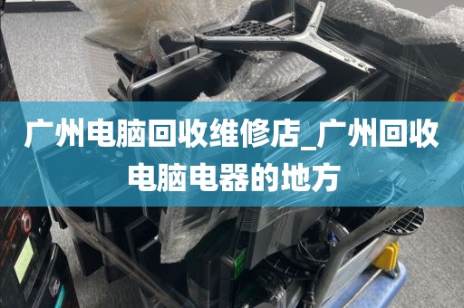 广州电脑回收维修店_广州回收电脑电器的地方