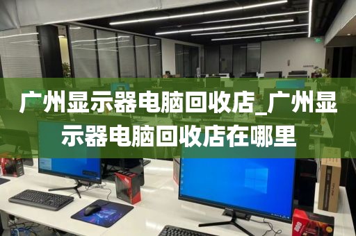 广州显示器电脑回收店_广州显示器电脑回收店在哪里