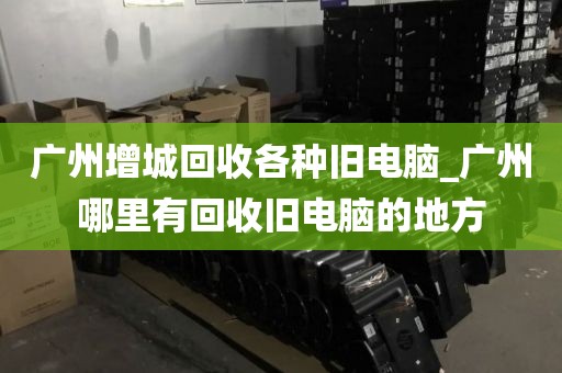 广州增城回收各种旧电脑_广州哪里有回收旧电脑的地方