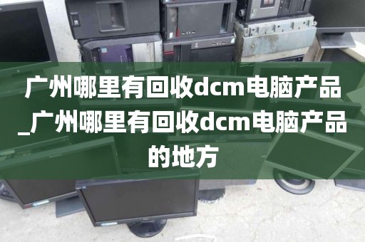 广州哪里有回收dcm电脑产品_广州哪里有回收dcm电脑产品的地方