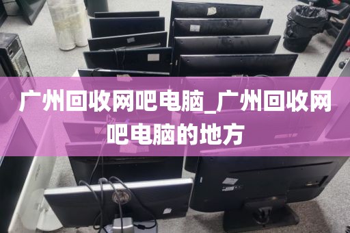 广州回收网吧电脑_广州回收网吧电脑的地方