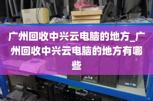 广州回收中兴云电脑的地方_广州回收中兴云电脑的地方有哪些