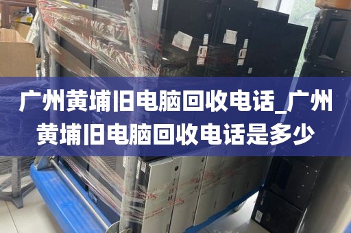 广州黄埔旧电脑回收电话_广州黄埔旧电脑回收电话是多少