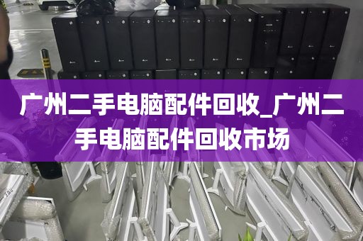 广州二手电脑配件回收_广州二手电脑配件回收市场