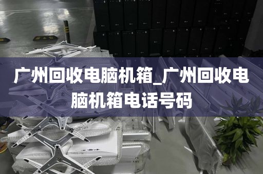 广州回收电脑机箱_广州回收电脑机箱电话号码