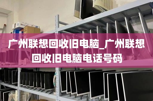 广州联想回收旧电脑_广州联想回收旧电脑电话号码