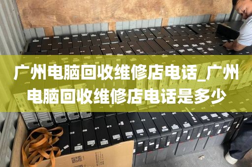 广州电脑回收维修店电话_广州电脑回收维修店电话是多少