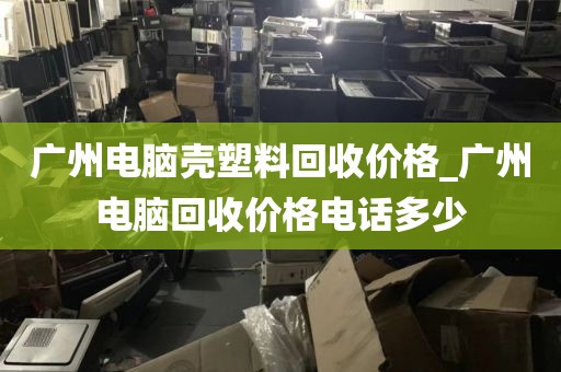 广州电脑壳塑料回收价格_广州电脑回收价格电话多少