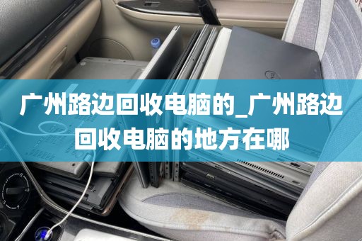 广州路边回收电脑的_广州路边回收电脑的地方在哪