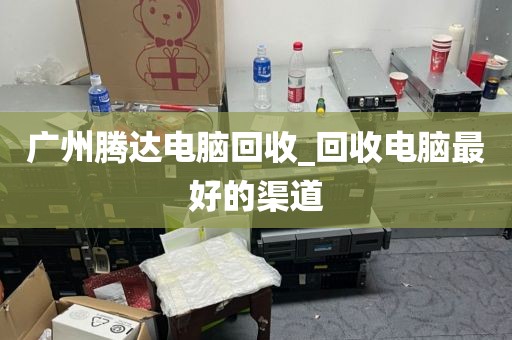 广州腾达电脑回收_回收电脑最好的渠道