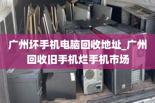 广州坏手机电脑回收地址_广州回收旧手机烂手机市场