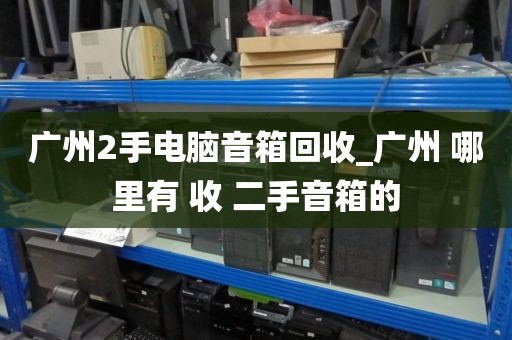 广州2手电脑音箱回收_广州 哪里有 收 二手音箱的