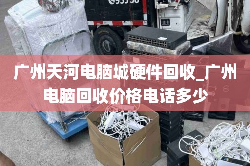 广州天河电脑城硬件回收_广州电脑回收价格电话多少