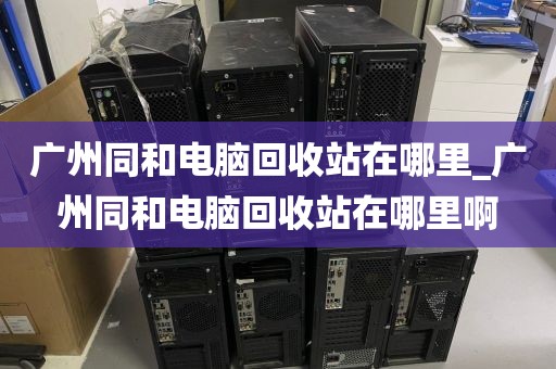 广州同和电脑回收站在哪里_广州同和电脑回收站在哪里啊