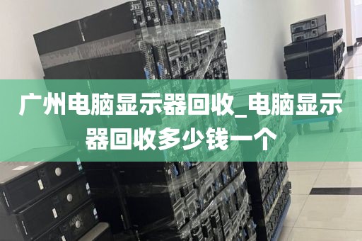 广州电脑显示器回收_电脑显示器回收多少钱一个