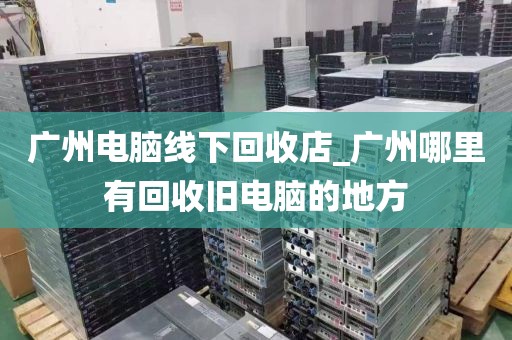 广州电脑线下回收店_广州哪里有回收旧电脑的地方