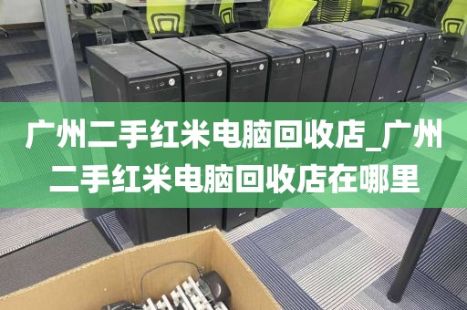 广州二手红米电脑回收店_广州二手红米电脑回收店在哪里