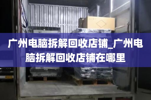 广州电脑拆解回收店铺_广州电脑拆解回收店铺在哪里