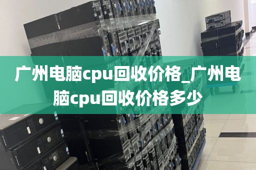 广州电脑cpu回收价格_广州电脑cpu回收价格多少