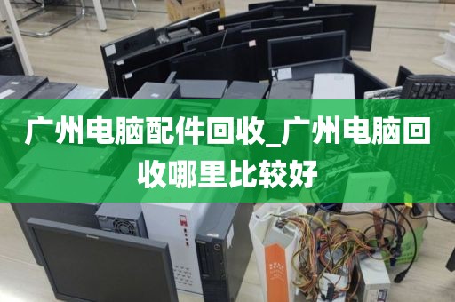 广州电脑配件回收_广州电脑回收哪里比较好