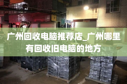 广州回收电脑推荐店_广州哪里有回收旧电脑的地方