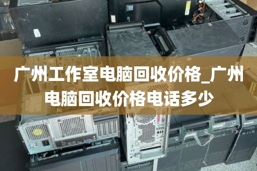 广州工作室电脑回收价格_广州电脑回收价格电话多少