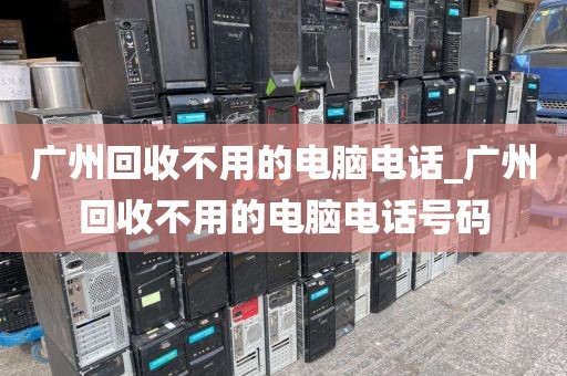 广州回收不用的电脑电话_广州回收不用的电脑电话号码