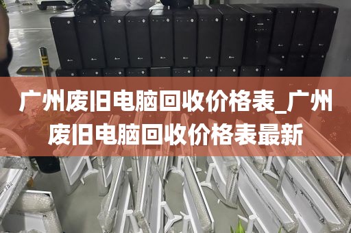 广州废旧电脑回收价格表_广州废旧电脑回收价格表最新