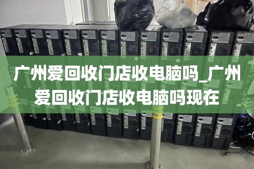 广州爱回收门店收电脑吗_广州爱回收门店收电脑吗现在