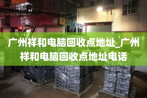 广州祥和电脑回收点地址_广州祥和电脑回收点地址电话