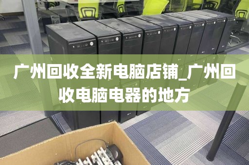 广州回收全新电脑店铺_广州回收电脑电器的地方