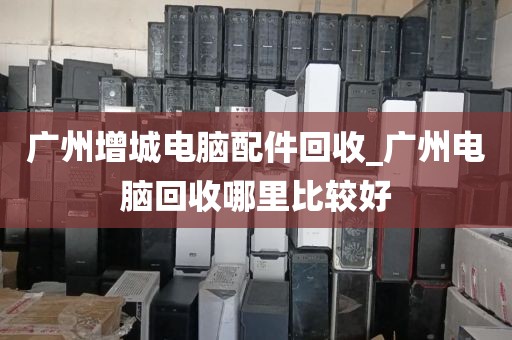 广州增城电脑配件回收_广州电脑回收哪里比较好