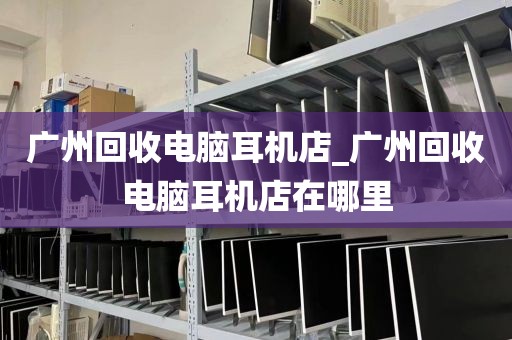 广州回收电脑耳机店_广州回收电脑耳机店在哪里