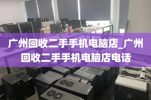 广州回收二手手机电脑店_广州回收二手手机电脑店电话