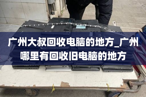 广州大叔回收电脑的地方_广州哪里有回收旧电脑的地方