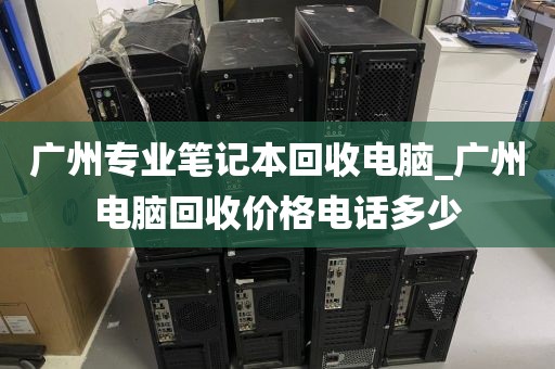 广州专业笔记本回收电脑_广州电脑回收价格电话多少