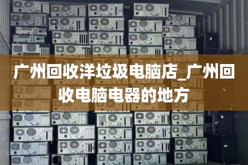 广州回收洋垃圾电脑店_广州回收电脑电器的地方