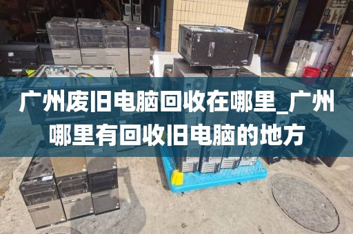 广州废旧电脑回收在哪里_广州哪里有回收旧电脑的地方