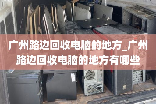 广州路边回收电脑的地方_广州路边回收电脑的地方有哪些