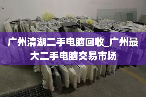 广州清湖二手电脑回收_广州最大二手电脑交易市场