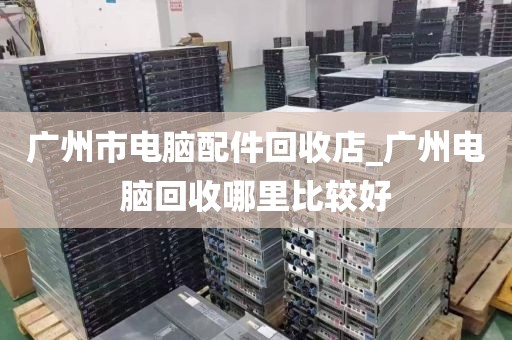 广州市电脑配件回收店_广州电脑回收哪里比较好