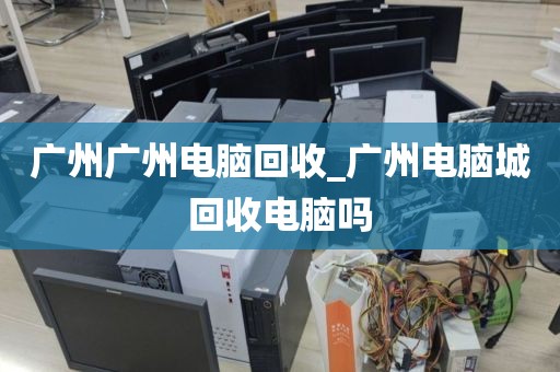 广州广州电脑回收_广州电脑城回收电脑吗